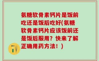 氨糖软骨素钙片是饭前吃还是饭后吃好(氨糖软骨素钙片应该饭前还是饭后服用？快来了解正确用药方法！)