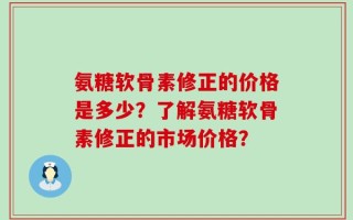 氨糖软骨素修正的价格是多少？了解氨糖软骨素修正的市场价格？