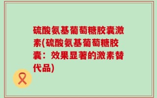 硫酸氨基葡萄糖胶囊激素(硫酸氨基葡萄糖胶囊：效果显著的激素替代品)