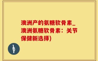 澳洲产的氨糖软骨素_澳洲氨糖软骨素：关节保健新选择)