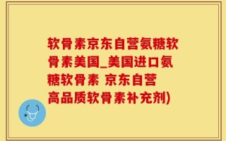 软骨素京东自营氨糖软骨素美国_美国进口氨糖软骨素 京东自营 高品质软骨素补充剂)