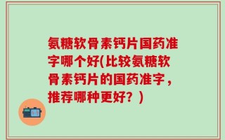 氨糖软骨素钙片国药准字哪个好(比较氨糖软骨素钙片的国药准字，推荐哪种更好？)