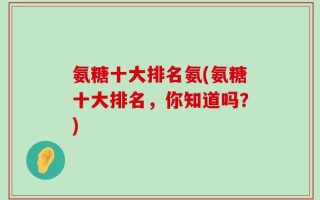氨糖十大排名氨(氨糖十大排名，你知道吗？)