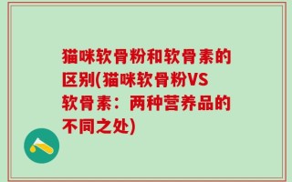 猫咪软骨粉和软骨素的区别(猫咪软骨粉VS软骨素：两种营养品的不同之处)