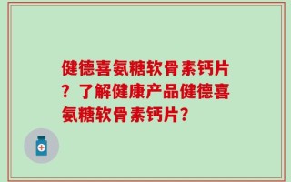 健德喜氨糖软骨素钙片？了解健康产品健德喜氨糖软骨素钙片？