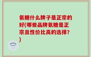 氨糖什么牌子是正宗的好(哪些品牌氨糖是正宗且性价比高的选择？)