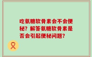 吃氨糖软骨素会不会便秘？解答氨糖软骨素是否会引起便秘问题？