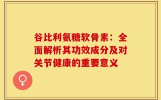 谷比利氨糖软骨素：全面解析其功效成分及对关节健康的重要意义