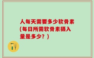 人每天需要多少软骨素(每日所需软骨素摄入量是多少？)