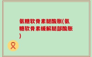 氨糖软骨素腿酸胀(氨糖软骨素缓解腿部酸胀)