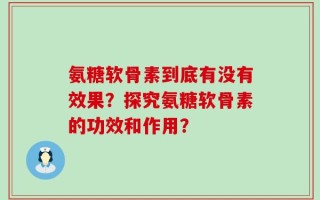 氨糖软骨素到底有没有效果？探究氨糖软骨素的功效和作用？