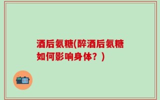 酒后氨糖(醉酒后氨糖如何影响身体？)