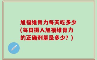 旭福维骨力每天吃多少(每日摄入旭福维骨力的正确剂量是多少？)