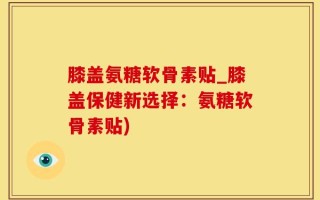 膝盖氨糖软骨素贴_膝盖保健新选择：氨糖软骨素贴)