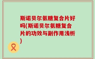 斯诺贝尔氨糖复合片好吗(斯诺贝尔氨糖复合片的功效与副作用浅析)