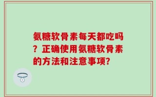 氨糖软骨素每天都吃吗？正确使用氨糖软骨素的方法和注意事项？