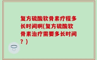 复方硫酸软骨素疗程多长时间啊(复方硫酸软骨素治疗需要多长时间？)