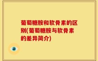 葡萄糖胺和软骨素的区别(葡萄糖胺与软骨素的差异简介)