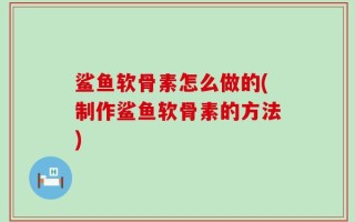 鲨鱼软骨素怎么做的(制作鲨鱼软骨素的方法)