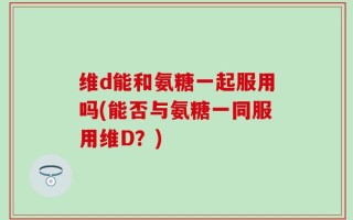 维d能和氨糖一起服用吗(能否与氨糖一同服用维D？)