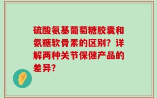 硫酸氨基葡萄糖胶囊和氨糖软骨素的区别？详解两种关节保健产品的差异？