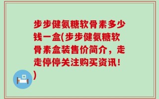 步步健氨糖软骨素多少钱一盒(步步健氨糖软骨素盒装售价简介，走走停停关注购买资讯！)