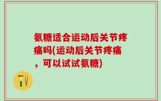 氨糖适合运动后关节疼痛吗(运动后关节疼痛，可以试试氨糖)