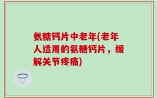 氨糖钙片中老年(老年人适用的氨糖钙片，缓解关节疼痛)