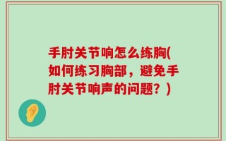 手肘关节响怎么练胸(如何练习胸部，避免手肘关节响声的问题？)