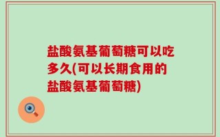 盐酸氨基葡萄糖可以吃多久(可以长期食用的盐酸氨基葡萄糖)