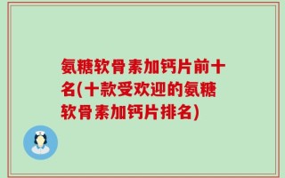 氨糖软骨素加钙片前十名(十款受欢迎的氨糖软骨素加钙片排名)
