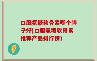 口服氨糖软骨素哪个牌子好(口服氨糖软骨素推荐产品排行榜)