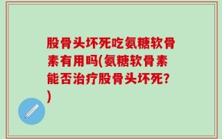 股骨头坏死吃氨糖软骨素有用吗(氨糖软骨素能否治疗股骨头坏死？)
