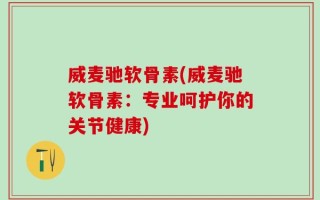 威麦驰软骨素(威麦驰软骨素：专业呵护你的关节健康)