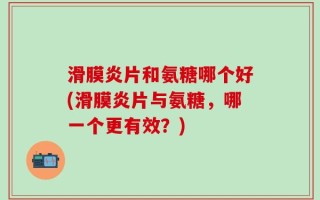 滑膜炎片和氨糖哪个好(滑膜炎片与氨糖，哪一个更有效？)