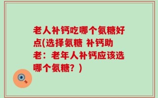 老人补钙吃哪个氨糖好点(选择氨糖 补钙助老：老年人补钙应该选哪个氨糖？)