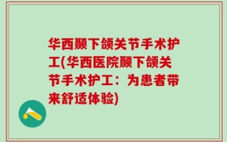 华西颞下颌关节手术护工(华西医院颞下颌关节手术护工：为患者带来舒适体验)
