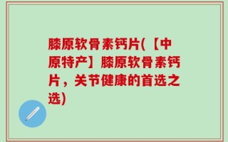 膝原软骨素钙片(【中原特产】膝原软骨素钙片，关节健康的首选之选)