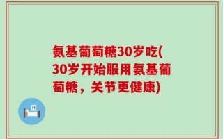 氨基葡萄糖30岁吃(30岁开始服用氨基葡萄糖，关节更健康)
