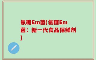 氨糖Em菌(氨糖Em菌：新一代食品保鲜剂)