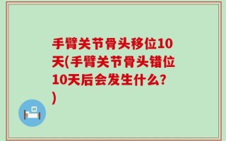 手臂关节骨头移位10天(手臂关节骨头错位10天后会发生什么？)