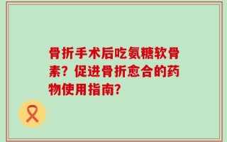 骨折手术后吃氨糖软骨素？促进骨折愈合的药物使用指南？