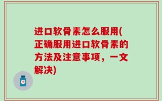 进口软骨素怎么服用(正确服用进口软骨素的方法及注意事项，一文解决)