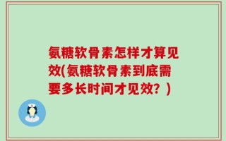 氨糖软骨素怎样才算见效(氨糖软骨素到底需要多长时间才见效？)
