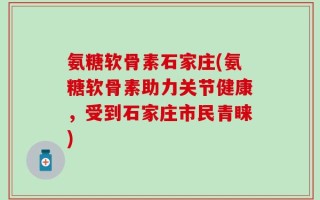 氨糖软骨素石家庄(氨糖软骨素助力关节健康，受到石家庄市民青睐)