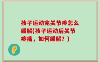 孩子运动完关节疼怎么缓解(孩子运动后关节疼痛，如何缓解？)