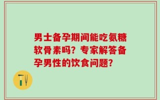 男士备孕期间能吃氨糖软骨素吗？专家解答备孕男性的饮食问题？