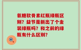 氨糖软骨素红瓶绿瓶区别？益节是新出了个金装绿瓶吗？和之前的绿瓶有什么区别？