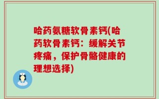 哈药氨糖软骨素钙(哈药软骨素钙：缓解关节疼痛，保护骨骼健康的理想选择)