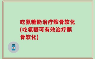 吃氨糖能治疗髌骨软化(吃氨糖可有效治疗髌骨软化)